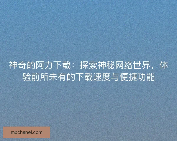神奇的阿力下载：探索神秘网络世界，体验前所未有的下载速度与便捷功能
