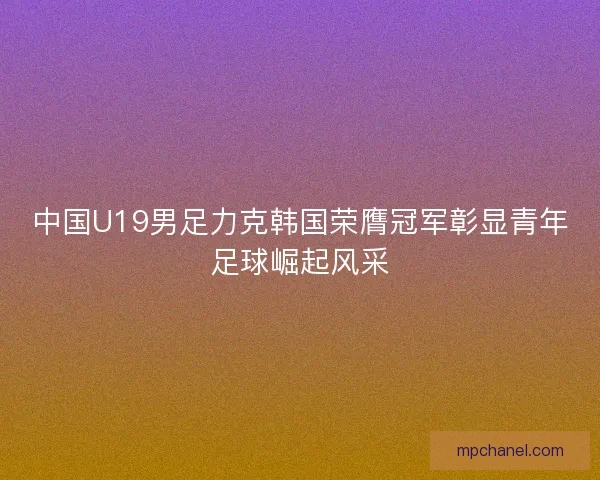 中国U19男足力克韩国荣膺冠军彰显青年足球崛起风采