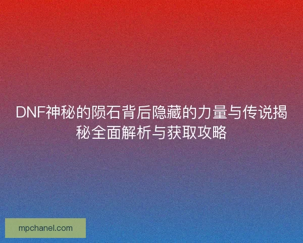 DNF神秘的陨石背后隐藏的力量与传说揭秘全面解析与获取攻略