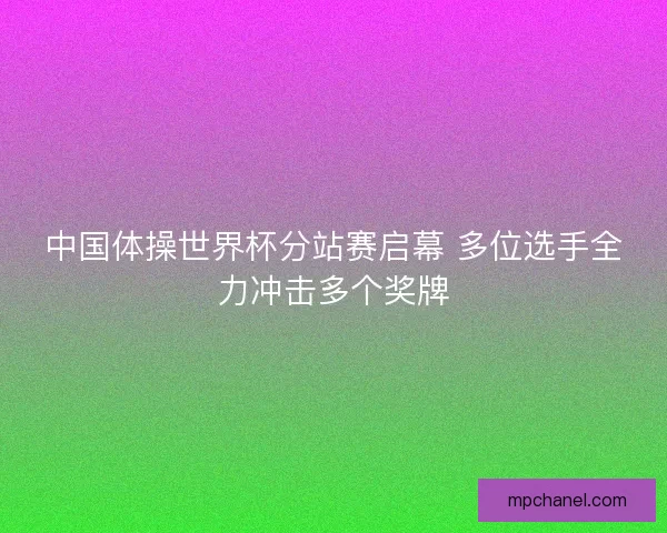 中国体操世界杯分站赛启幕 多位选手全力冲击多个奖牌