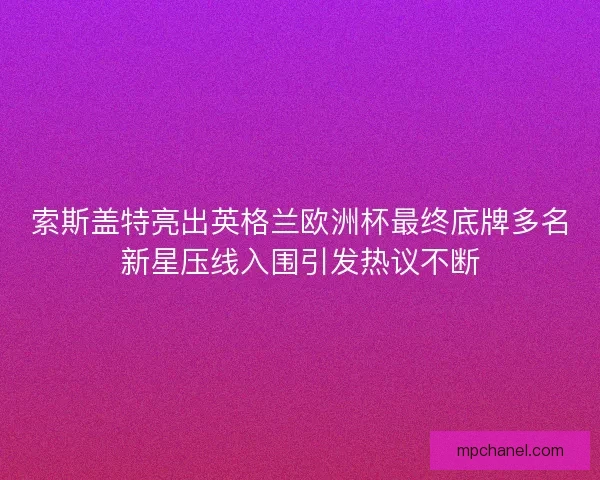 索斯盖特亮出英格兰欧洲杯最终底牌多名新星压线入围引发热议不断