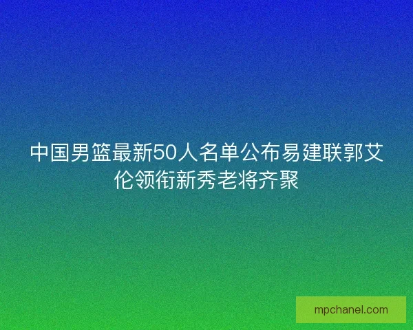 中国男篮最新50人名单公布易建联郭艾伦领衔新秀老将齐聚
