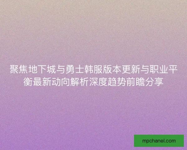 聚焦地下城与勇士韩服版本更新与职业平衡最新动向解析深度趋势前瞻分享