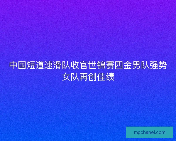 中国短道速滑队收官世锦赛四金男队强势女队再创佳绩