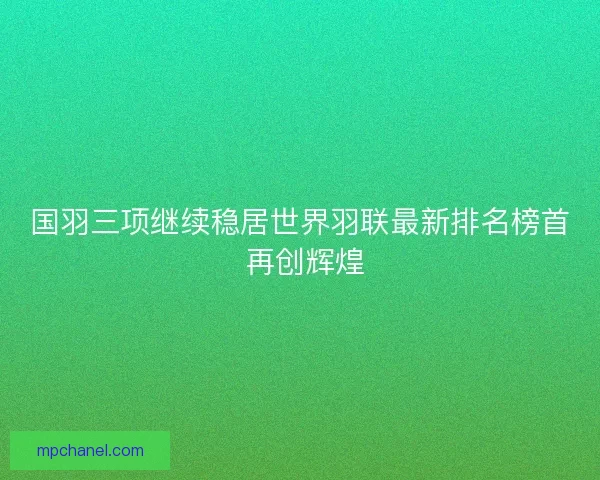 国羽三项继续稳居世界羽联最新排名榜首 再创辉煌
