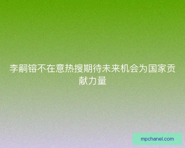 李嗣镕不在意热搜期待未来机会为国家贡献力量