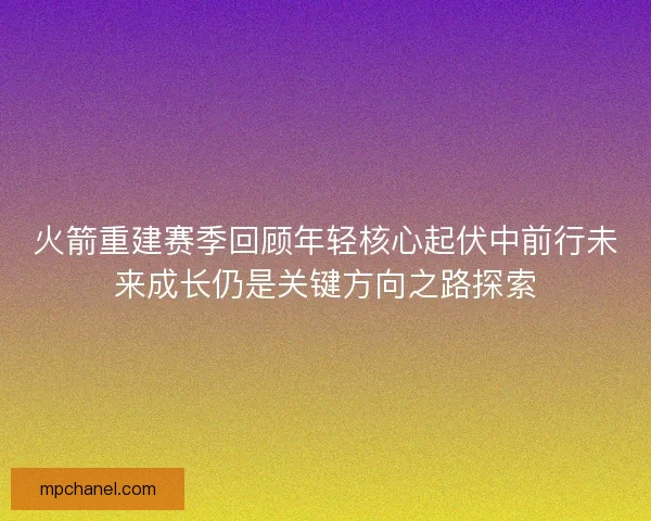 火箭重建赛季回顾年轻核心起伏中前行未来成长仍是关键方向之路探索