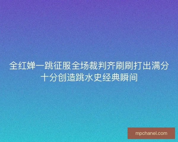 全红婵一跳征服全场裁判齐刷刷打出满分十分创造跳水史经典瞬间