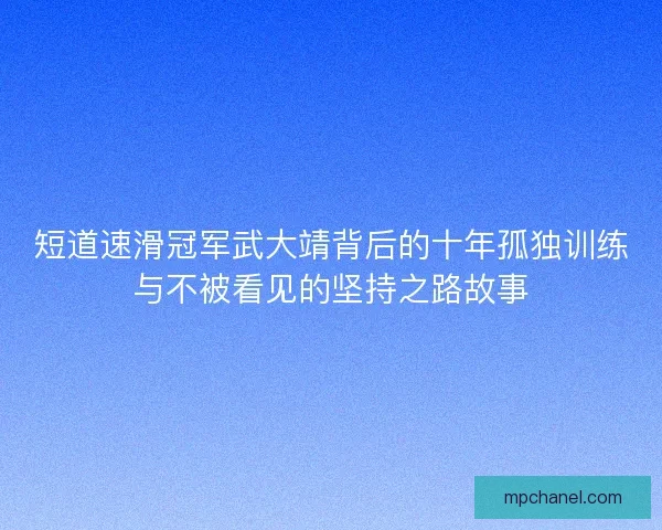 短道速滑冠军武大靖背后的十年孤独训练与不被看见的坚持之路故事