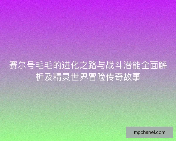赛尔号毛毛的进化之路与战斗潜能全面解析及精灵世界冒险传奇故事