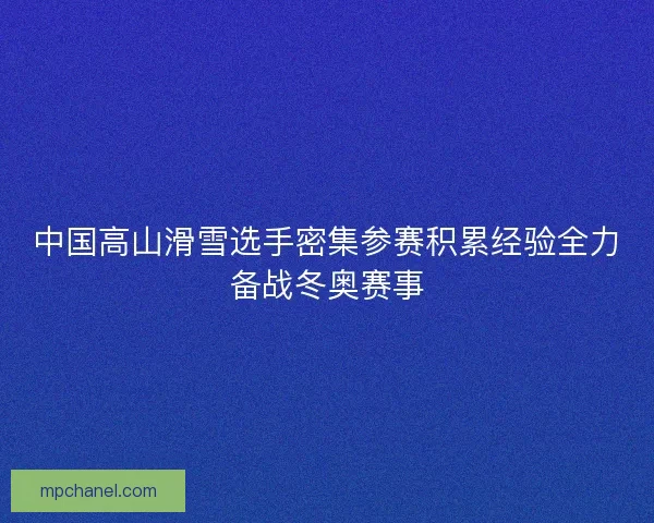 中国高山滑雪选手密集参赛积累经验全力备战冬奥赛事