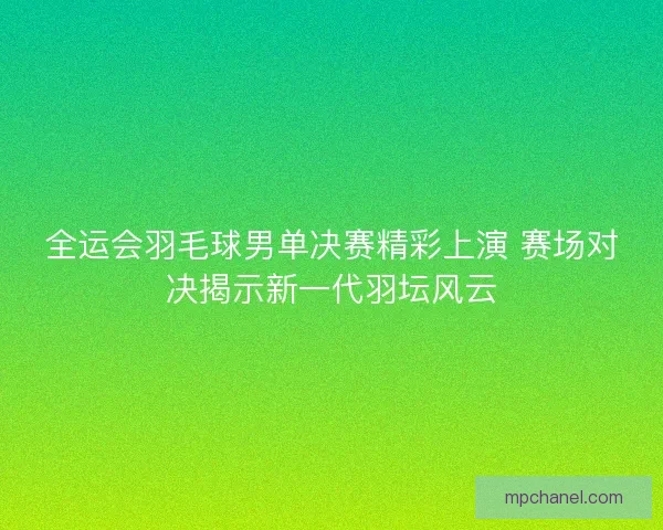 全运会羽毛球男单决赛精彩上演 赛场对决揭示新一代羽坛风云