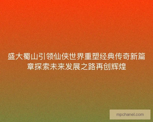 盛大蜀山引领仙侠世界重塑经典传奇新篇章探索未来发展之路再创辉煌